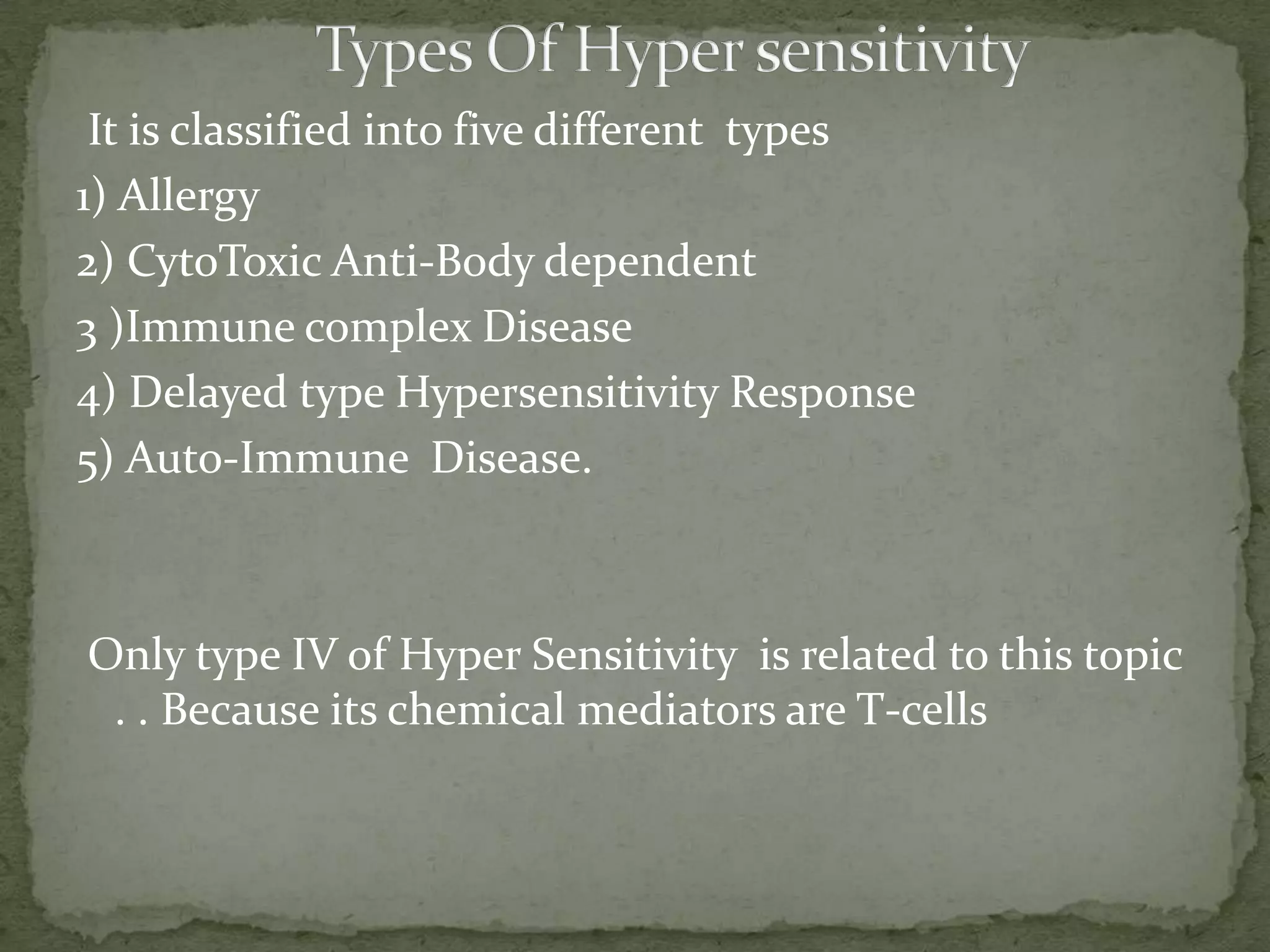 It is classified into five different types
1) Allergy
2) CytoToxic Anti-Body dependent
3 )Immune complex Disease
4) Delayed type Hypersensitivity Response
5) Auto-Immune Disease.



Only type IV of Hyper Sensitivity is related to this topic
 . . Because its chemical mediators are T-cells
 