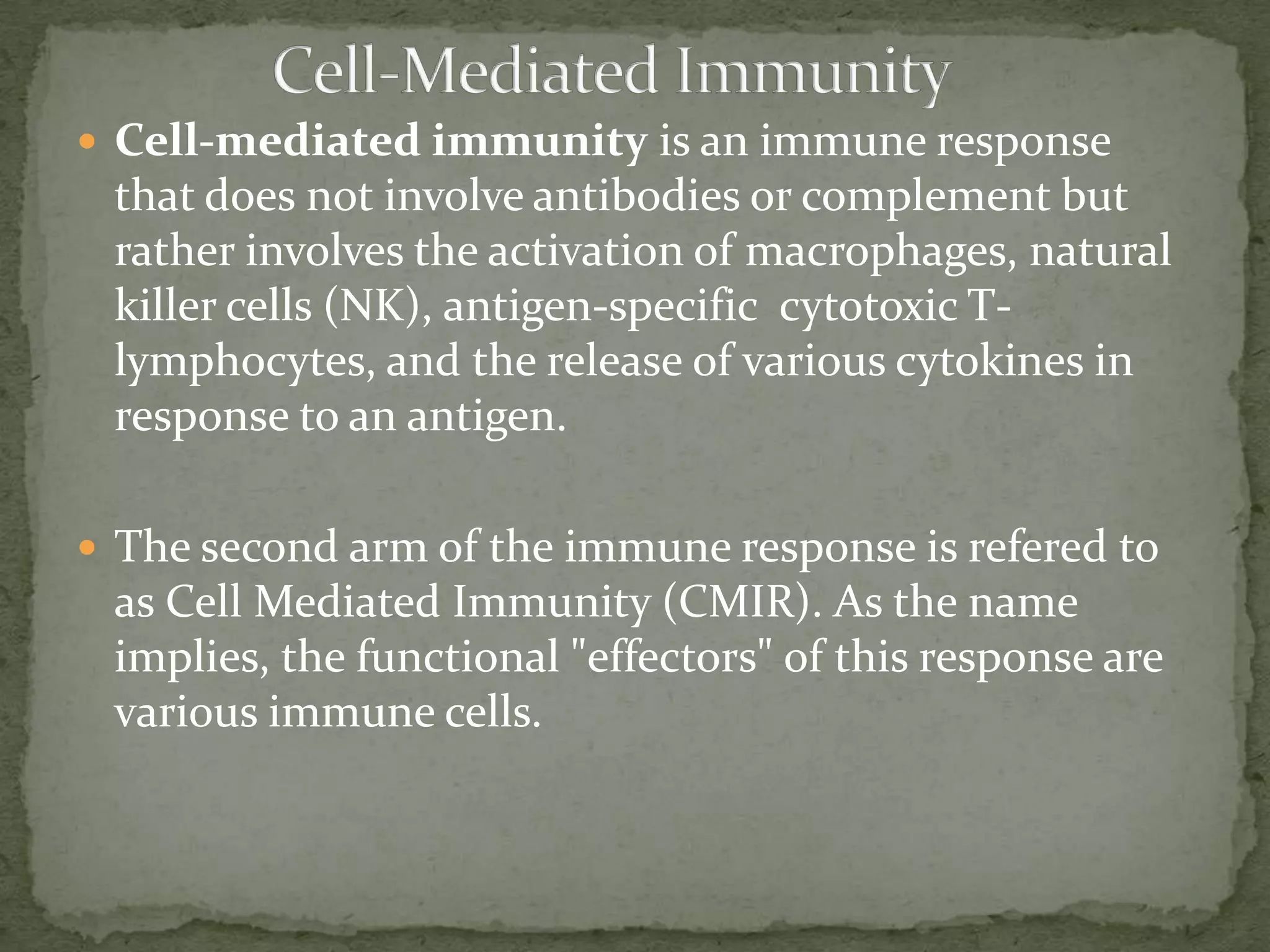  Cell-mediated immunity is an immune response
 that does not involve antibodies or complement but
 rather involves the activation of macrophages, natural
 killer cells (NK), antigen-specific cytotoxic T-
 lymphocytes, and the release of various cytokines in
 response to an antigen.

 The second arm of the immune response is refered to
 as Cell Mediated Immunity (CMIR). As the name
 implies, the functional "effectors" of this response are
 various immune cells.
 