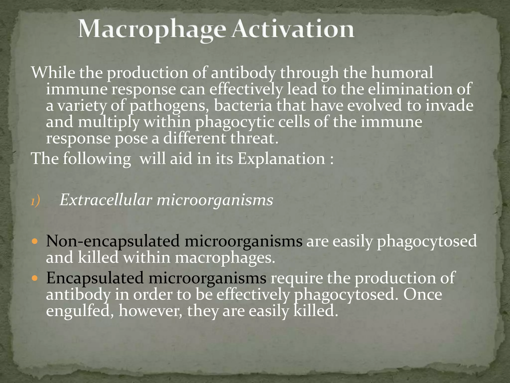 While the production of antibody through the humoral
 immune response can effectively lead to the elimination of
 a variety of pathogens, bacteria that have evolved to invade
 and multiply within phagocytic cells of the immune
 response pose a different threat.
The following will aid in its Explanation :

1)   Extracellular microorganisms

 Non-encapsulated microorganisms are easily phagocytosed
  and killed within macrophages.
 Encapsulated microorganisms require the production of
  antibody in order to be effectively phagocytosed. Once
  engulfed, however, they are easily killed.
 