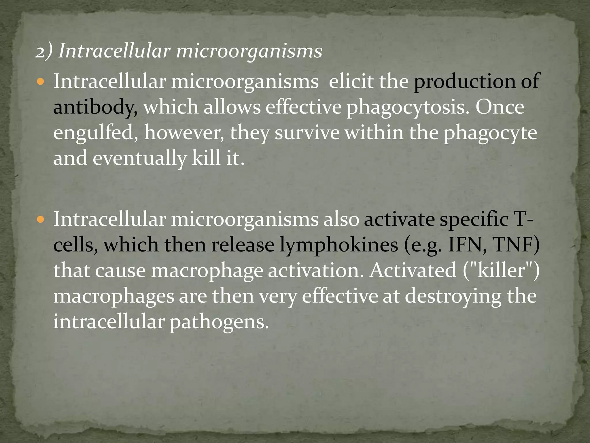 2) Intracellular microorganisms
 Intracellular microorganisms elicit the production of
  antibody, which allows effective phagocytosis. Once
  engulfed, however, they survive within the phagocyte
  and eventually kill it.

 Intracellular microorganisms also activate specific T-
 cells, which then release lymphokines (e.g. IFN, TNF)
 that cause macrophage activation. Activated ("killer")
 macrophages are then very effective at destroying the
 intracellular pathogens.
 