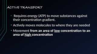 ACTIVE TRANSPORT
• Requires energy (ATP) to move substances against
their concentration gradient.
• Actively moves molecules to where they are needed
• Movement from an area of low concentration to an
area of high concentration
 