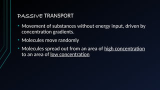 PASSIVE TRANSPORT
• Movement of substances without energy input, driven by
concentration gradients.
• Molecules move randomly
• Molecules spread out from an area of high concentration
to an area of low concentration
 