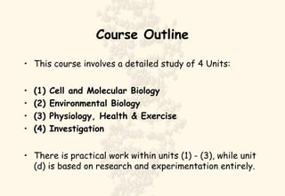 Course Outline
• This course involves a detailed study of 4 Units:
• (1) Cell and Molecular Biology
• (2) Environmental Biology
• (3) Physiology, Health & Exercise
• (4) Investigation
• There is practical work within units (1) - (3), while unit
(d) is based on research and experimentation entirely.
 
