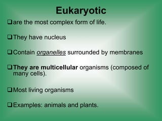 are the most complex form of life.
They have nucleus
Contain organelles surrounded by membranes
They are multicellular organisms (composed of
many cells).
Most living organisms
Examples: animals and plants.
Eukaryotic
 