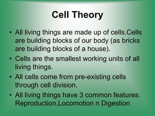 Cell Theory
• All living things are made up of cells.Cells
are building blocks of our body (as bricks
are building blocks of a house).
• Cells are the smallest working units of all
living things.
• All cells come from pre-existing cells
through cell division.
• All living things have 3 common features:
Reproduction,Locomotion n Digestion
 