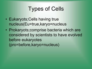Types of Cells
• Eukaryots;Cells having true
nucleus(Eu=true,karyo=nucleus
• Prokaryots;comprise bacteria which are
considered by scientists to have evolved
before eukaryotes
(pro=before,karyo=nucleus)
 
