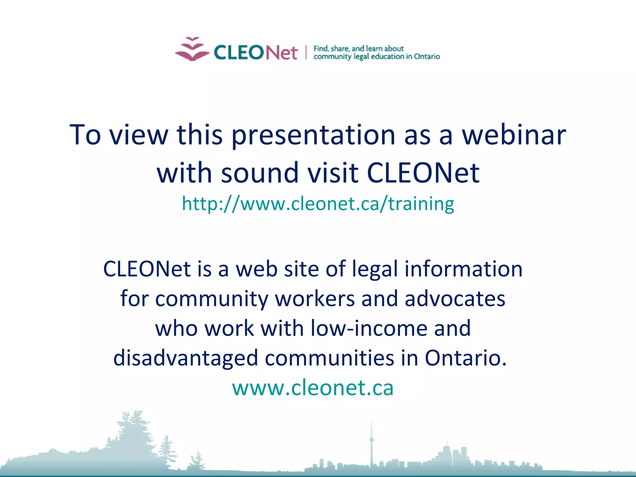 To view this presentation as a webinar with sound visit CLEONet http://www.cleonet.ca/training CLEONet is a web site of legal information for community workers and advocates who work with low-income and disadvantaged communities in Ontario.  www.cleonet.ca 