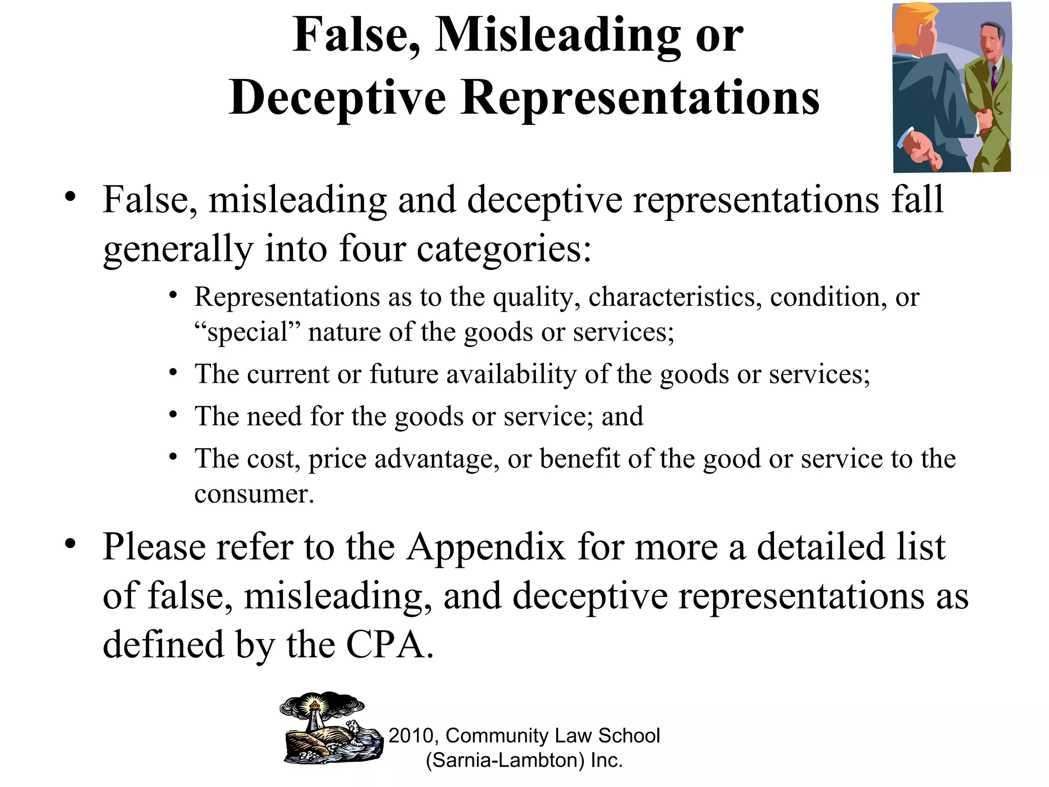 False, Misleading or  Deceptive Representations False, misleading and deceptive representations fall generally into four categories: Representations as to the quality, characteristics, condition, or “special” nature of the goods or services; The current or future availability of the goods or services; The need for the goods or service; and The cost, price advantage, or benefit of the good or service to the consumer. Please refer to the Appendix for more a detailed list of false, misleading, and deceptive representations as defined by the CPA. 2010, Community Law School (Sarnia-Lambton) Inc. 
