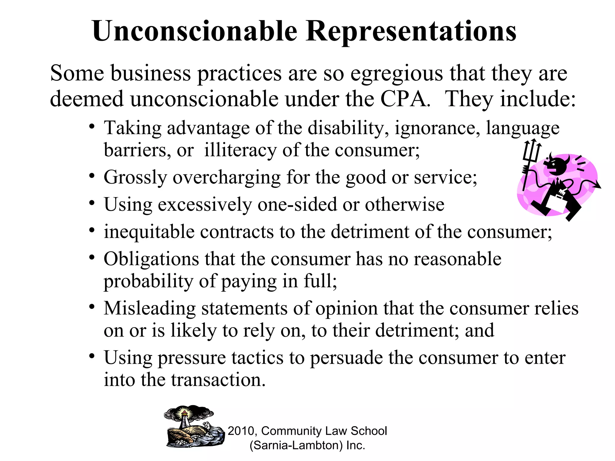 Unconscionable Representations Some business practices are so egregious that they are deemed unconscionable under the CPA .   They include: Taking advantage of the disability, ignorance, language barriers, or  illiteracy of the consumer; Grossly overcharging for the good or service; Using excessively one-sided or otherwise  inequitable contracts to the detriment of the consumer; Obligations that the consumer has no reasonable probability of paying in full; Misleading statements of opinion that the consumer relies on or is likely to rely on, to their detriment; and Using pressure tactics to persuade the consumer to enter into the transaction. 2010, Community Law School (Sarnia-Lambton) Inc. 