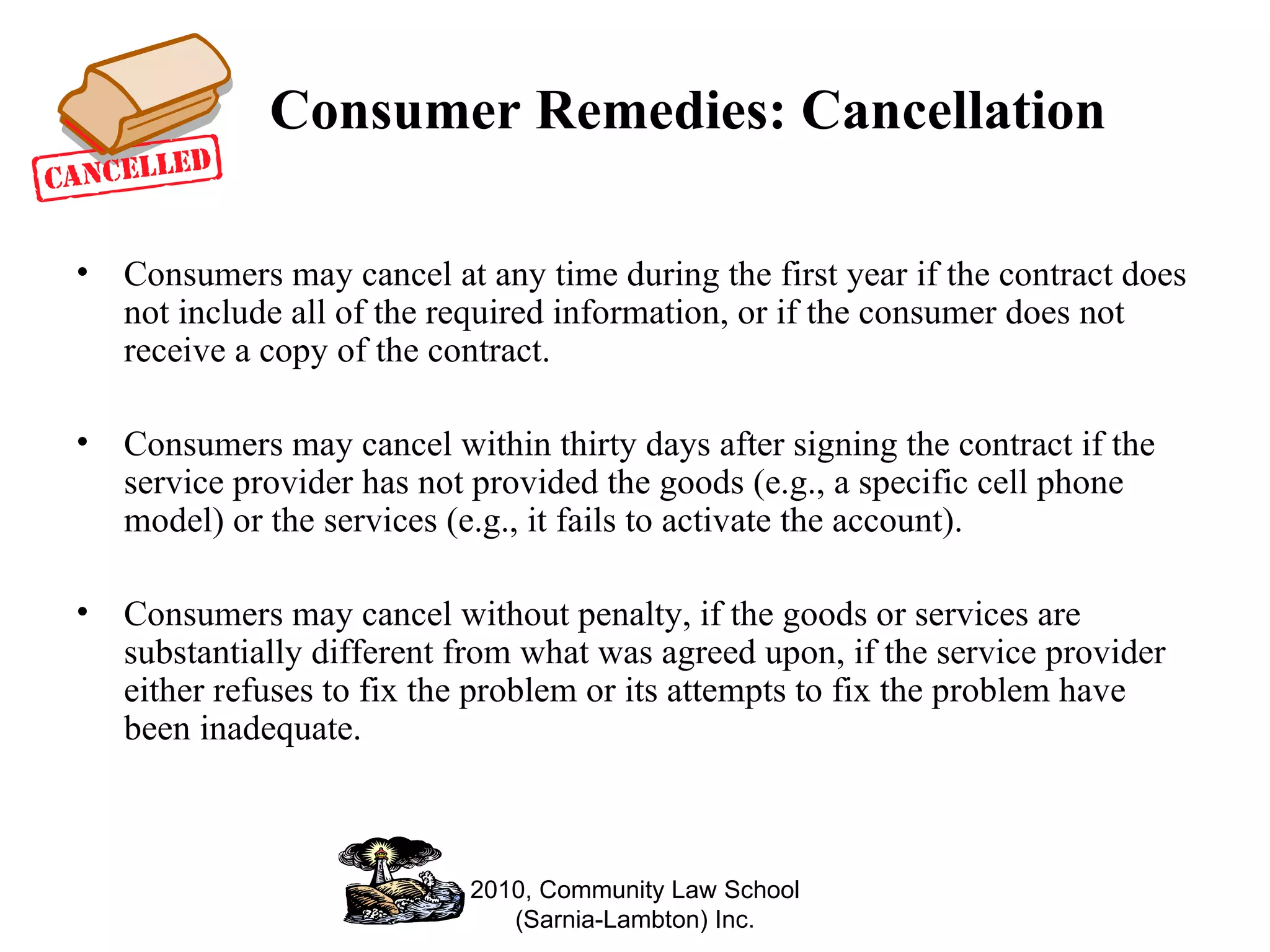 Consumer Remedies: Cancellation Consumers may cancel at any time during the first year if the contract does not include all of the required information, or if the consumer does not receive a copy of the contract.  Consumers may cancel within thirty days after signing the contract if the service provider has not provided the goods (e.g., a specific cell phone model) or the services (e.g., it fails to activate the account). Consumers may cancel without penalty, if the goods or services are substantially different from what was agreed upon, if the service provider either refuses to fix the problem or its attempts to fix the problem have been inadequate.  2010, Community Law School (Sarnia-Lambton) Inc. 