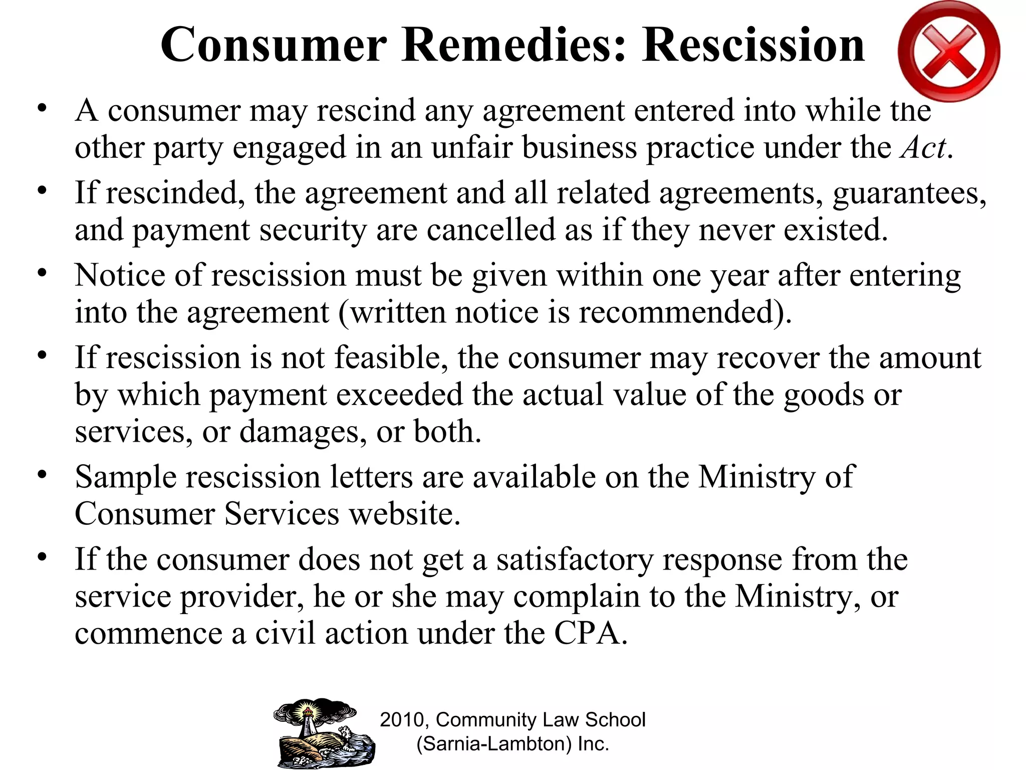 Consumer Remedies: Rescission A consumer may rescind any agreement entered into while the other party engaged in an unfair business practice under the  Act .  If rescinded, the agreement and all related agreements, guarantees, and payment security are cancelled as if they never existed.  Notice of rescission must be given within one year after entering into the agreement (written notice is recommended). If rescission is not feasible, the consumer may recover the amount by which payment exceeded the actual value of the goods or services, or damages, or both. Sample rescission letters are available on the Ministry of Consumer Services website. If the consumer does not get a satisfactory response from the service provider, he or she may complain to the Ministry, or commence a civil action under the CPA. 2010, Community Law School (Sarnia-Lambton) Inc. 