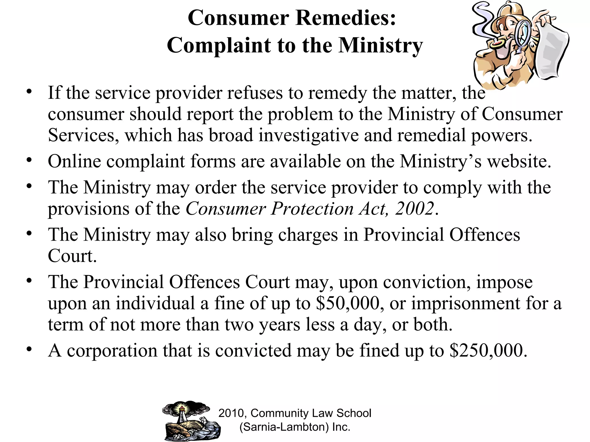 Consumer Remedies:  Complaint to the Ministry If the service provider refuses to remedy the matter, the consumer should report the problem to the Ministry of Consumer Services, which has broad investigative and remedial powers.  Online complaint forms are available on the Ministry’s website.  The Ministry may order the service provider to comply with the provisions of the  Consumer Protection Act, 2002 . The Ministry may also bring charges in Provincial Offences Court. The Provincial Offences Court may, upon conviction, impose upon an individual a fine of up to $50,000, or imprisonment for a term of not more than two years less a day, or both.  A corporation that is convicted may be fined up to $250,000. 2010, Community Law School (Sarnia-Lambton) Inc. 