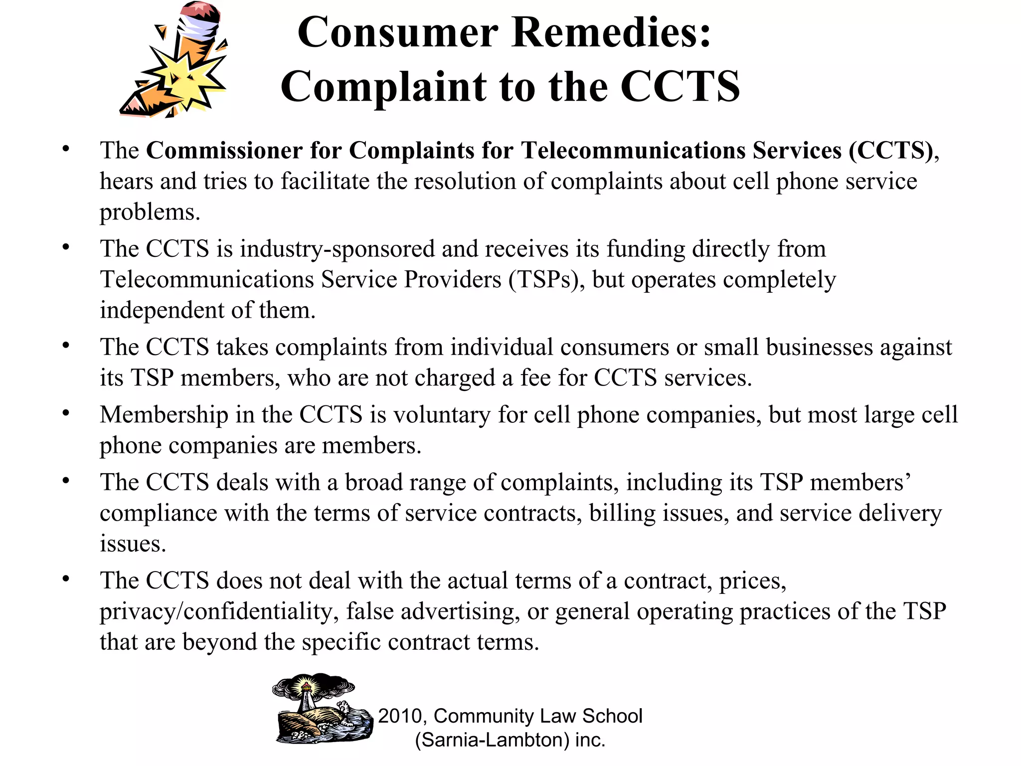 Consumer Remedies:  Complaint to the CCTS The  Commissioner for Complaints for Telecommunications Services (CCTS) , hears and tries to facilitate the resolution of complaints about cell phone service problems.  The CCTS is industry-sponsored and receives its funding directly from Telecommunications Service Providers (TSPs), but operates completely independent of them.  The CCTS takes complaints from individual consumers or small businesses against its TSP members, who are not charged a fee for CCTS services. Membership in the CCTS is voluntary for cell phone companies, but most large cell phone companies are members.  The CCTS deals with a broad range of complaints, including its TSP members’ compliance with the terms of service contracts, billing issues, and service delivery issues.  The CCTS does not deal with the actual terms of a contract, prices, privacy/confidentiality, false advertising, or general operating practices of the TSP that are beyond the specific contract terms. 2010, Community Law School (Sarnia-Lambton) inc. 