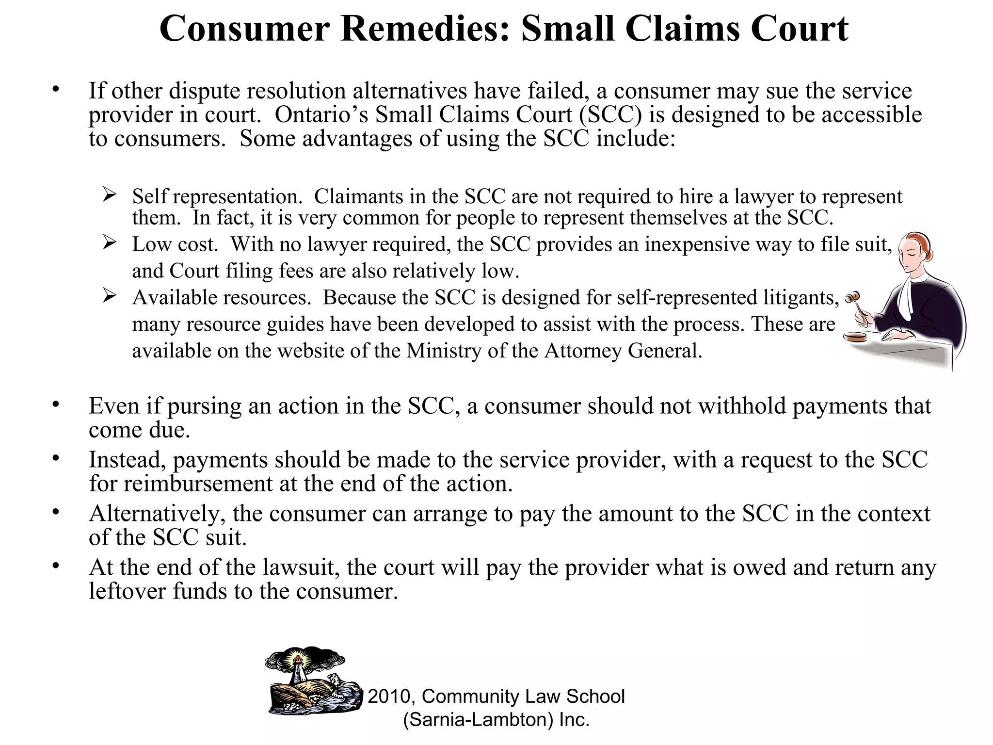 Consumer Remedies: Small Claims Court If other dispute resolution alternatives have failed, a consumer may sue the service provider in court.  Ontario’s Small Claims Court (SCC) is designed to be accessible to consumers.  Some advantages of using the SCC include: Self representation.  Claimants in the SCC are not required to hire a lawyer to represent them.  In fact, it is very common for people to represent themselves at the SCC.  Low cost.  With no lawyer required, the SCC provides an inexpensive way to file suit,  and Court filing fees are also relatively low. Available resources.  Because the SCC is designed for self-represented litigants,  many resource guides have been developed to assist with the process. These are  available on the website of the Ministry of the Attorney General. Even if pursing an action in the SCC, a consumer should not withhold payments that come due.  Instead, payments should be made to the service provider, with a request to the SCC for reimbursement at the end of the action.  Alternatively, the consumer can arrange to pay the amount to the SCC in the context of the SCC suit.  At the end of the lawsuit, the court will pay the provider what is owed and return any leftover funds to the consumer. 2010, Community Law School (Sarnia-Lambton) Inc. 