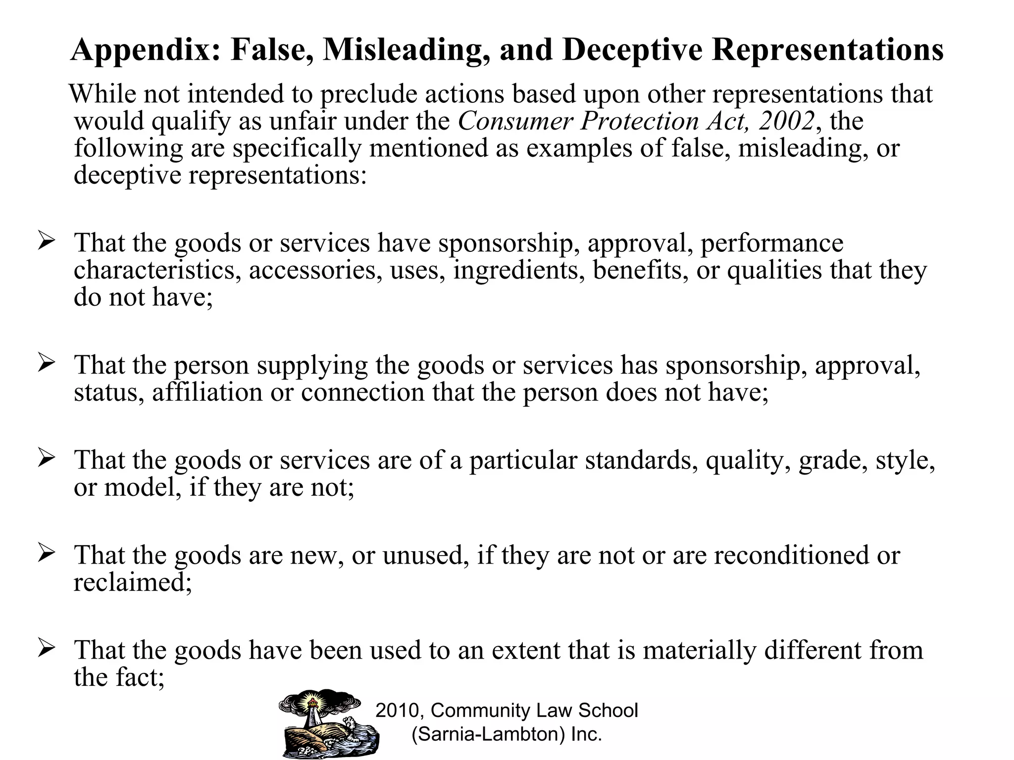 Appendix: False, Misleading, and Deceptive Representations While not intended to preclude actions based upon other representations that would qualify as unfair under the  Consumer Protection Act, 2002 , the following are specifically mentioned as examples of false, misleading, or deceptive representations: That the goods or services have sponsorship, approval, performance characteristics, accessories, uses, ingredients, benefits, or qualities that they do not have; That the person supplying the goods or services has sponsorship, approval, status, affiliation or connection that the person does not have; That the goods or services are of a particular standards, quality, grade, style, or model, if they are not; That the goods are new, or unused, if they are not or are reconditioned or reclaimed; That the goods have been used to an extent that is materially different from the fact; 2010, Community Law School (Sarnia-Lambton) Inc. 