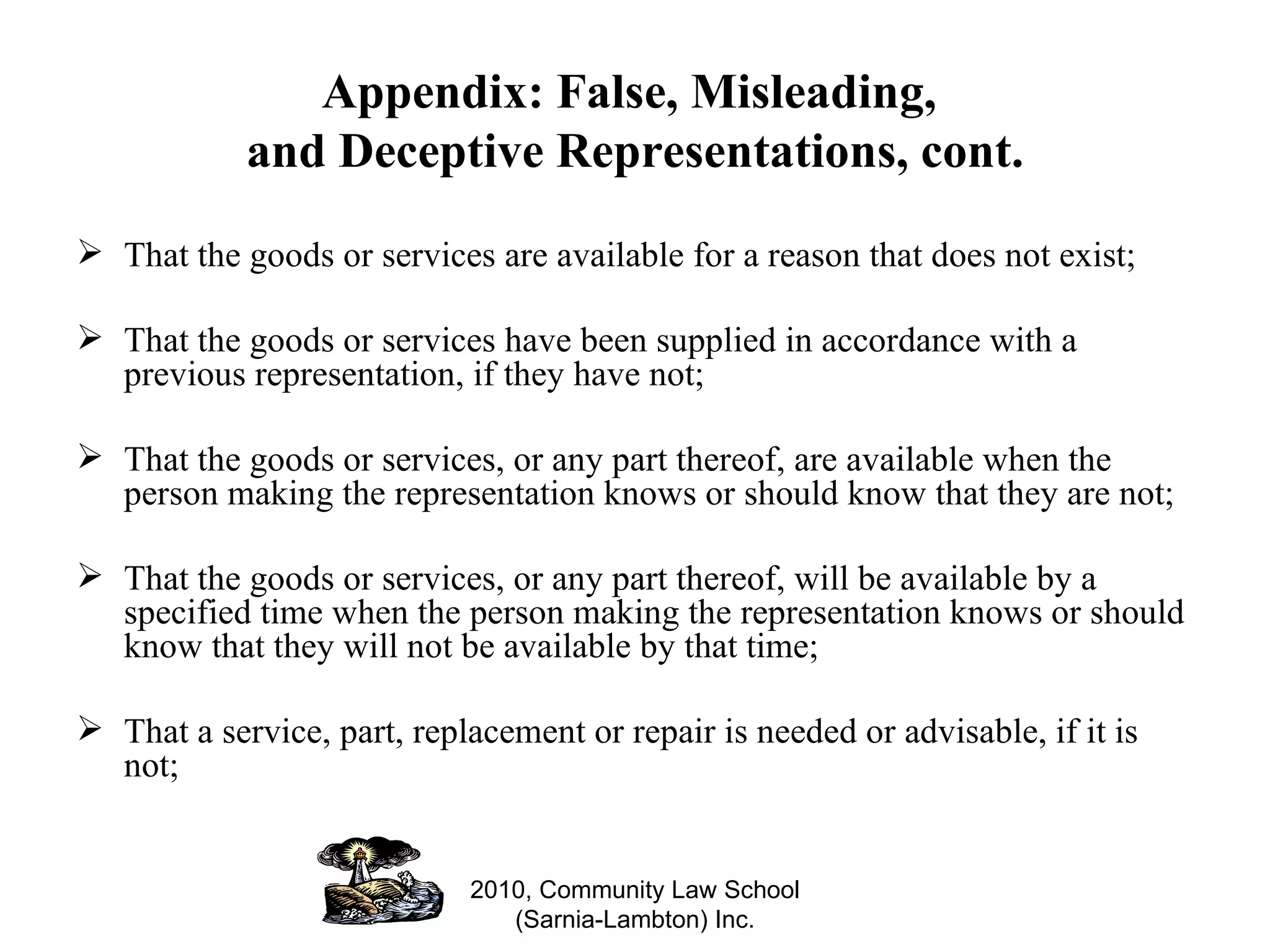 Appendix: False, Misleading,  and Deceptive Representations, cont. That the goods or services are available for a reason that does not exist; That the goods or services have been supplied in accordance with a previous representation, if they have not; That the goods or services, or any part thereof, are available when the person making the representation knows or should know that they are not; That the goods or services, or any part thereof, will be available by a specified time when the person making the representation knows or should know that they will not be available by that time; That a service, part, replacement or repair is needed or advisable, if it is not; 2010, Community Law School (Sarnia-Lambton) Inc. 