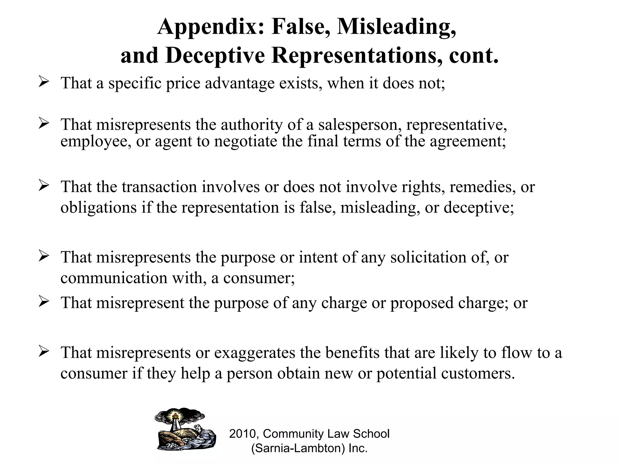 Appendix: False, Misleading,  and Deceptive Representations, cont. That a specific price advantage exists, when it does not; That misrepresents the authority of a salesperson, representative, employee, or agent to negotiate the final terms of the agreement; That the transaction involves or does not involve rights, remedies, or obligations if the representation is false, misleading, or deceptive; That misrepresents the purpose or intent of any solicitation of, or communication with, a consumer; That misrepresent the purpose of any charge or proposed charge; or That misrepresents or exaggerates the benefits that are likely to flow to a consumer if they help a person obtain new or potential customers. 2010, Community Law School (Sarnia-Lambton) Inc. 