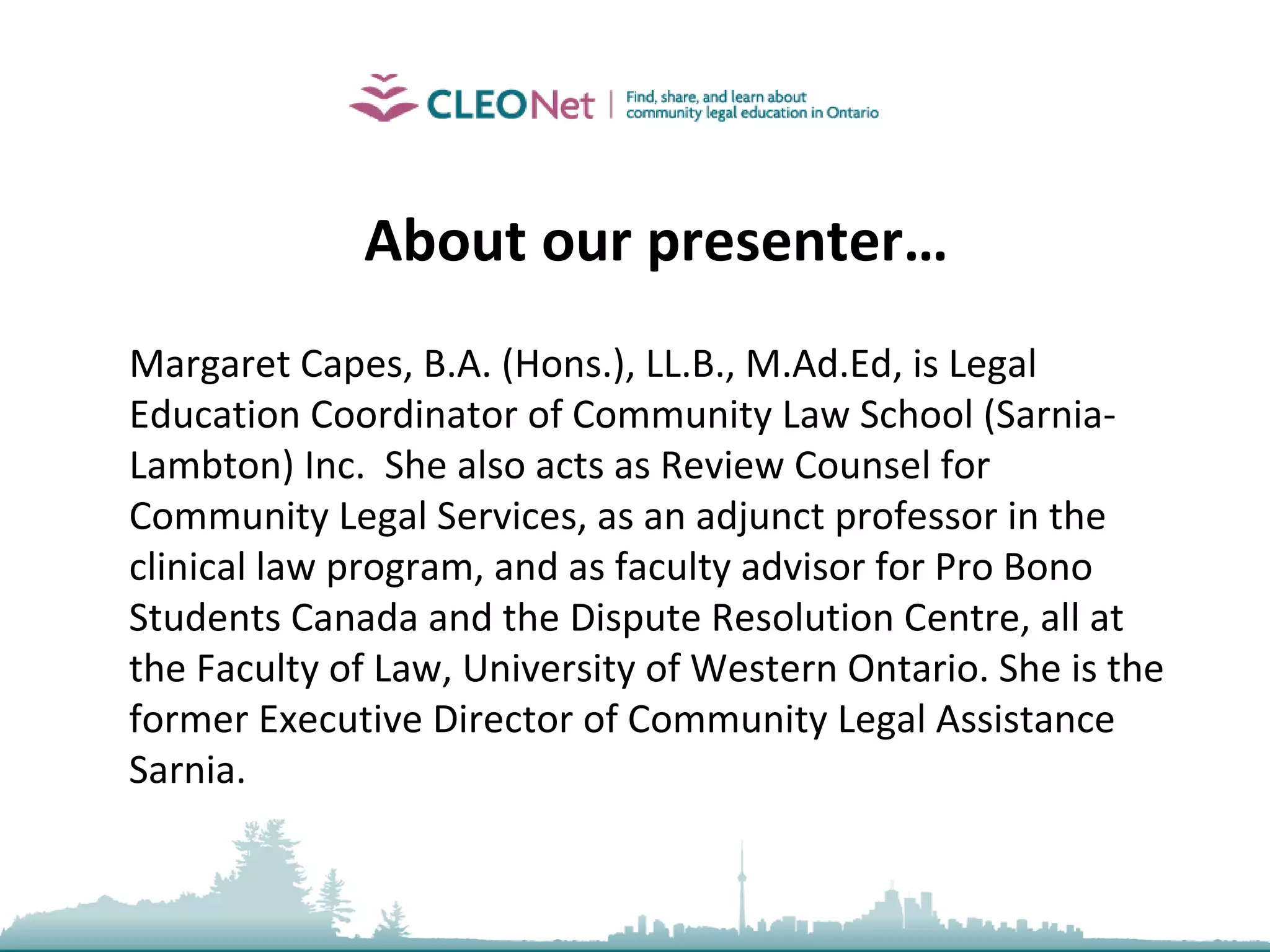 About our presenter… Margaret Capes, B.A. (Hons.), LL.B., M.Ad.Ed, is Legal Education Coordinator of Community Law School (Sarnia-Lambton) Inc.  She also acts as Review Counsel for Community Legal Services, as an adjunct professor in the clinical law program, and as faculty advisor for Pro Bono Students Canada and the Dispute Resolution Centre, all at the Faculty of Law, University of Western Ontario. She is the former Executive Director of Community Legal Assistance Sarnia. 