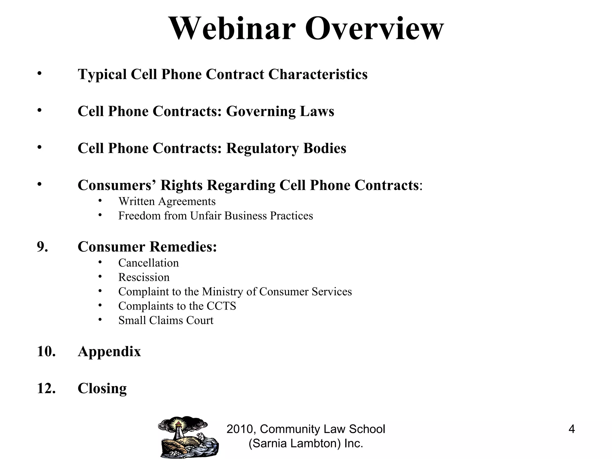 Webinar Overview Typical Cell Phone Contract Characteristics Cell Phone Contracts: Governing Laws Cell Phone Contracts: Regulatory Bodies Consumers’ Rights Regarding Cell Phone Contracts : Written Agreements Freedom from Unfair Business Practices Consumer Remedies: Cancellation Rescission Complaint to the Ministry of Consumer Services Complaints to the CCTS Small Claims Court Appendix Closing 2010, Community Law School (Sarnia Lambton) Inc. 
