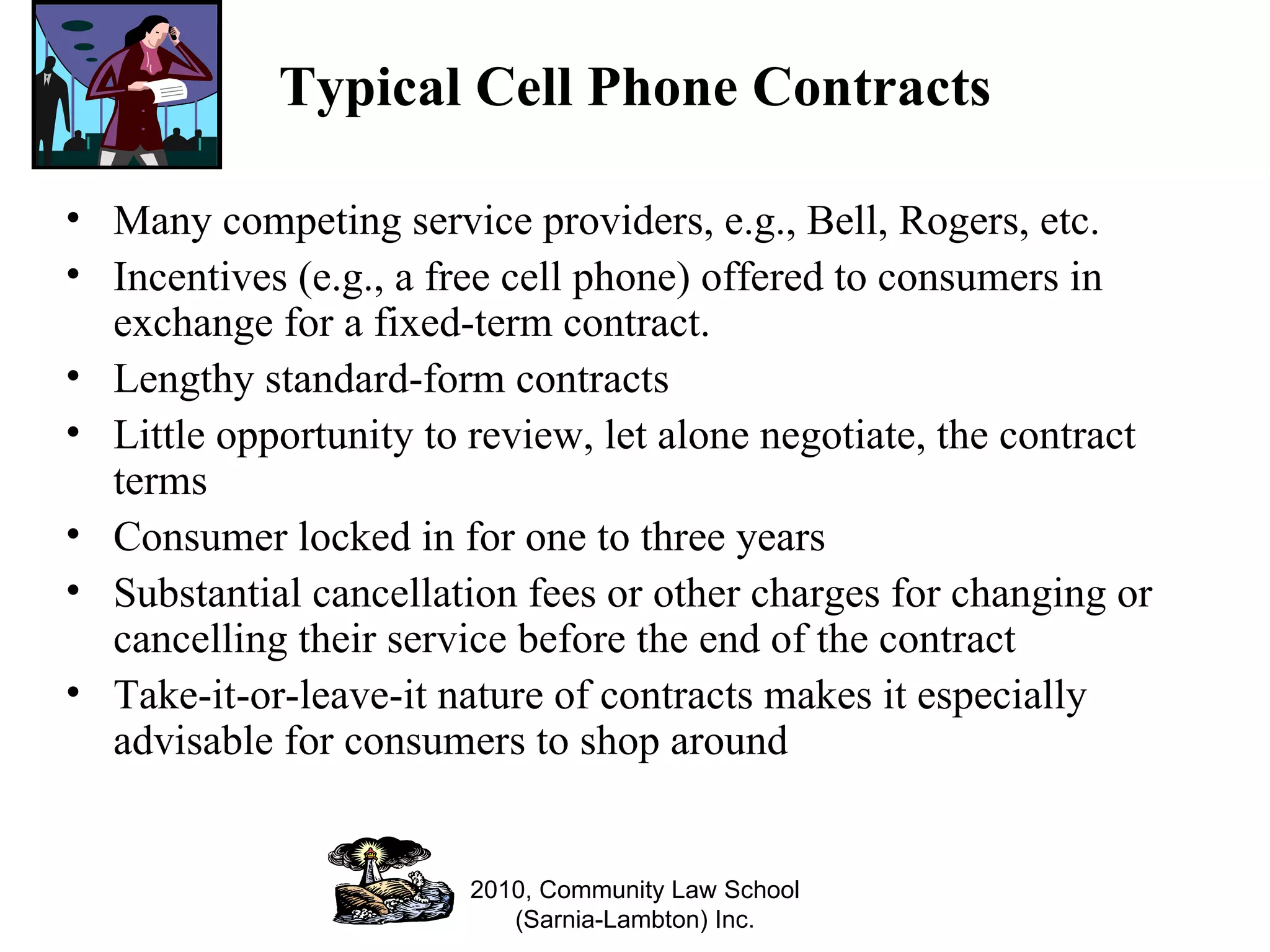 Typical Cell Phone Contracts Many competing service providers, e.g., Bell, Rogers, etc. Incentives (e.g., a free cell phone) offered to consumers in exchange for a fixed-term contract.  Lengthy standard-form contracts Little opportunity to review, let alone negotiate, the contract terms Consumer locked in for one to three years Substantial cancellation fees or other charges for changing or cancelling their service before the end of the contract Take-it-or-leave-it nature of contracts makes it especially advisable for consumers to shop around  2010, Community Law School (Sarnia-Lambton) Inc. 