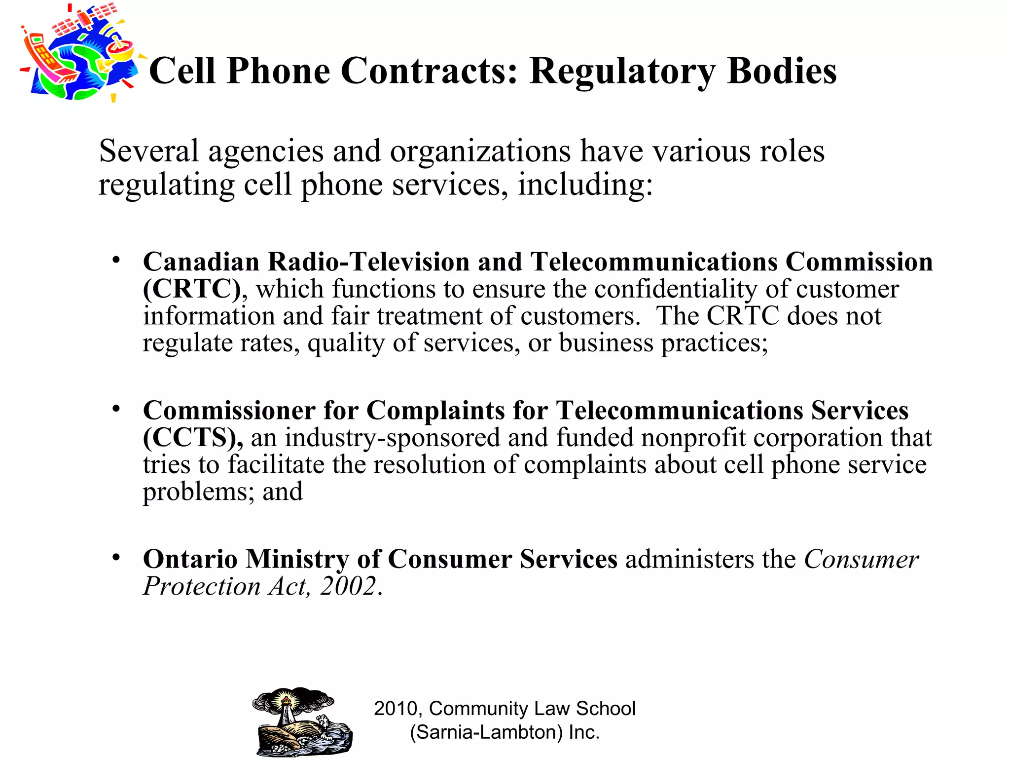 Cell Phone Contracts: Regulatory Bodies Several agencies and organizations have various roles regulating cell phone services, including: Canadian Radio-Television and Telecommunications Commission (CRTC) , which functions to ensure the confidentiality of customer information and fair treatment of customers.  The CRTC does not regulate rates, quality of services, or business practices; Commissioner for Complaints for Telecommunications Services (CCTS),  an industry-sponsored and funded nonprofit corporation that tries to facilitate the resolution of complaints about cell phone service problems; and Ontario Ministry of Consumer Services  administers the  Consumer Protection Act, 2002 . 2010, Community Law School (Sarnia-Lambton) Inc. 