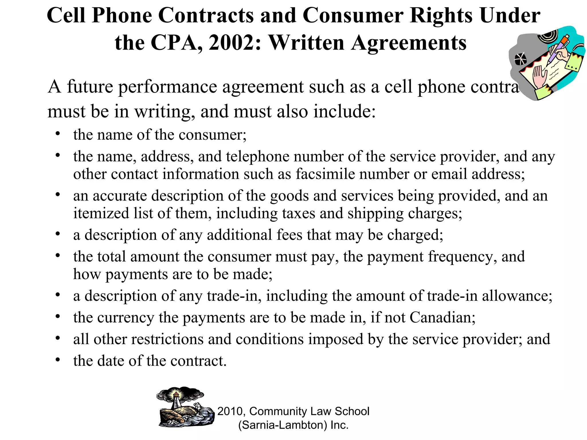 Cell Phone Contracts and Consumer Rights Under the CPA, 2002: Written Agreements  A future performance agreement such as a cell phone contract must be in writing, and must also include: the name of the consumer; the name, address, and telephone number of the service provider, and any other contact information such as facsimile number or email address;  an accurate description of the goods and services being provided, and an itemized list of them, including taxes and shipping charges; a description of any additional fees that may be charged; the total amount the consumer must pay, the payment frequency, and how payments are to be made; a description of any trade-in, including the amount of trade-in allowance; the currency the payments are to be made in, if not Canadian; all other restrictions and conditions imposed by the service provider; and the date of the contract. 2010, Community Law School (Sarnia-Lambton) Inc. 