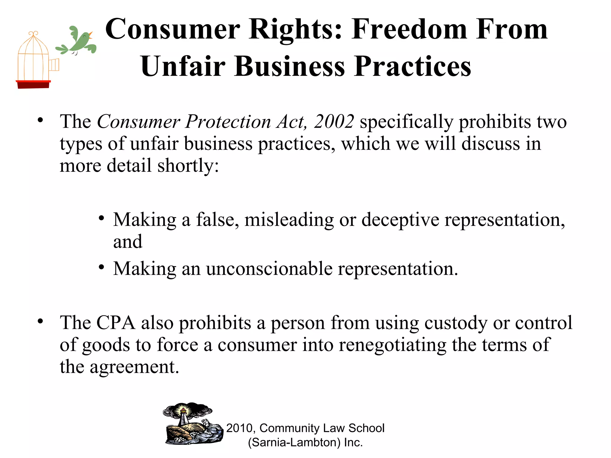Consumer Rights: Freedom From Unfair Business Practices The  Consumer Protection Act, 2002  specifically prohibits two types of unfair business practices, which we will discuss in more detail shortly: Making a false, misleading or deceptive representation, and  Making an unconscionable representation.  The CPA also prohibits a person from using custody or control of goods to force a consumer into renegotiating the terms of the agreement. 2010, Community Law School (Sarnia-Lambton) Inc. 