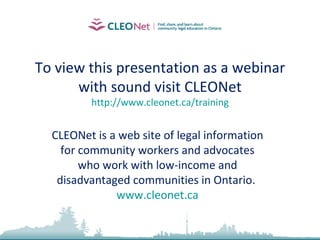 To view this presentation as a webinar with sound visit CLEONet http://www.cleonet.ca/training CLEONet is a web site of legal information for community workers and advocates who work with low-income and disadvantaged communities in Ontario.  www.cleonet.ca 