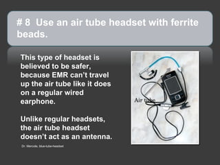 This type of headset is believed to be safer, because EMR can’t travel up the air tube like it does on a regular wired earphone. Unlike regular headsets, the air tube headset doesn’t act as an antenna. # 8  Use an air tube headset with ferrite beads.  Air tube Dr. Mercola, blue-tube-headset 
