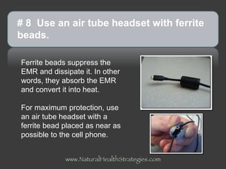 Ferrite beads suppress the EMR and dissipate it. In other words, they absorb the EMR and convert it into heat.  For maximum protection, use an air tube headset with a ferrite bead placed as near as possible to the cell phone. # 8  Use an air tube headset with ferrite beads.  www.NaturalHealthStrategies.com 