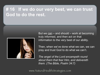 But we  can  – and should – work at becoming truly informed, and then act on that information to the very best of our ability.  Then, when we’ve done what we can, we can pray and trust God to do what we can’t. The angel of the Lord encampeth round about them that fear Him, and delivereth them.   (The Bible, Psalm 34:7) # 16  If we do our very best, we can trust God to do the rest. www.NaturalHealthStrategies.com 