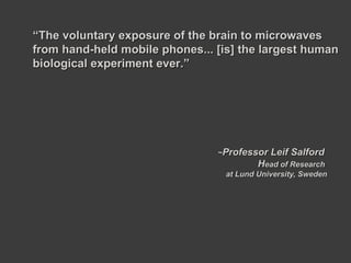 ~ Professor Leif Salford  H ead of Research  at Lund University, Sweden “ The voluntary exposure of the brain to microwaves from hand-held mobile phones... [is] the largest human biological experiment ever.” 