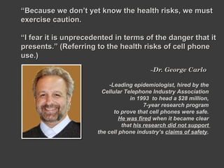 ~ Dr. George Carlo  “ Because we don’t yet know the health risks, we must exercise caution.  “ I fear it is unprecedented in terms of the danger that it presents.” (Referring to the health risks of cell phone use.) -Leading epidemiologist, hired by the  Cellular Telephone Industry Association  in 1993  to head a $28 million,  7-year research program  to prove that cell phones were safe.  He was fired  when it became clear  that  his research did not support  the cell phone industry’s  claims of safety .  