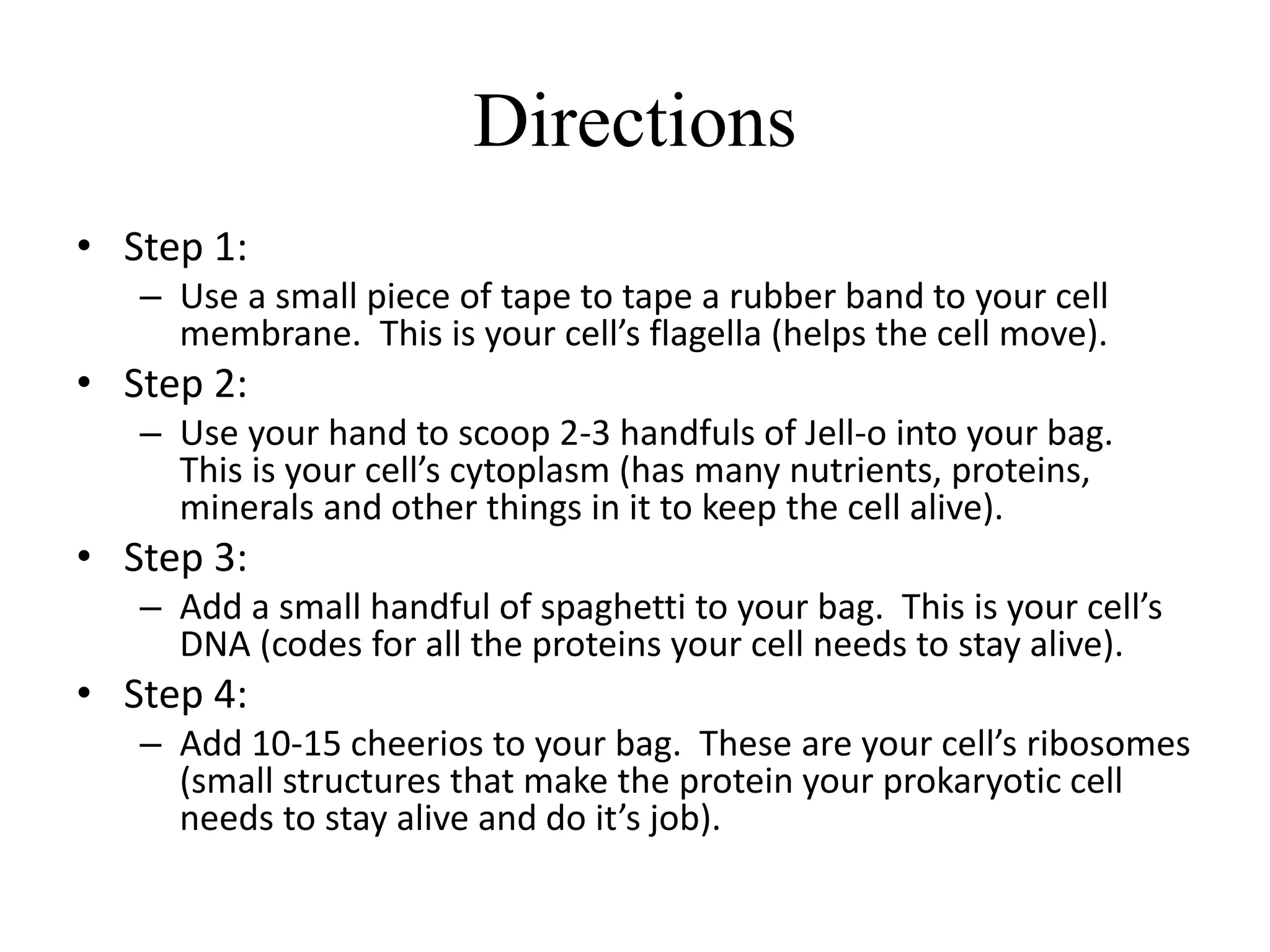 Directions
• Step 1:
– Use a small piece of tape to tape a rubber band to your cell
membrane. This is your cell’s flagella (helps the cell move).
• Step 2:
– Use your hand to scoop 2-3 handfuls of Jell-o into your bag.
This is your cell’s cytoplasm (has many nutrients, proteins,
minerals and other things in it to keep the cell alive).
• Step 3:
– Add a small handful of spaghetti to your bag. This is your cell’s
DNA (codes for all the proteins your cell needs to stay alive).
• Step 4:
– Add 10-15 cheerios to your bag. These are your cell’s ribosomes
(small structures that make the protein your prokaryotic cell
needs to stay alive and do it’s job).
 