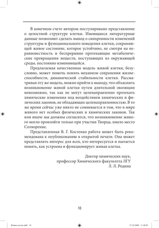 В конечном счете автором постулировано представление
             о целостной структуре клетки. Имеющиеся литературные
             данные позволяют сделать вывод о синхронности изменений
             структуры и функционального поведения клетки, сохраняю-
             щей живое состояние, которое устойчиво, не смотря на не-
             равновестность и беспрерывно протекающие метаболиче-
             ские превращения веществ, поступающих из окружающей
             среды, постоянно изменяющейся.
                Предлагаемая качественная модель живой клетки, безу-
             словно, может помочь понять механизм сохранения жизне-
             способности, динамической стабильности клетки. Рассма-
             тривая эту же модель, можно прийти к выводу, что объяснить
             возникновение живой клетки путем длительной эволюции
             невозможно, так как не могут целенаправленно протекать
             химические изменения под воздействием химических и фи-
             зических законов, не обладающих целенаправленностью. В то
             же время сейчас уже никто не сомневается в том, что в мире
             живого нет особых физических и химических законов. Так
             или иначе мы должны согласится, что возникновение живо-
             го могло произойти только при участии Творца, имело место
             Сотворение.
                Представленная В. Г. Костенко работа может быть реко-
             мендована к опубликованию в открытой печати. Она может
             представлять интерес для всех, кто интересуется и пытается
             понять, как устроена и функционирует живая клетка.

                                           Доктор химических наук,
                              профессор Химического факультета ЛГУ
                                                       Л. Л. Родина




                                         10


Живая клетка.indb 10                                                27.10.2009 11:40:03
 