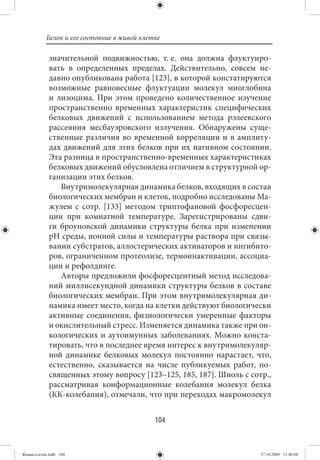 Белок и его состояние в живой клетке

             значительной подвижностью, т. е. она должна флуктуиро-
             вать в определенных пределах. Действительно, совсем не-
             давно опубликована работа [123], в которой констатируются
             возможные равновесные флуктуации молекул миоглобина
             и лизоцима. При этом проведено количественное изучение
             пространственно временных характеристик специфических
             белковых движений с использованием метода рэлеевского
             рассеяния месбауэровского излучения. Обнаружены суще-
             ственные различия во временной корреляции и в амплиту-
             дах движений для этих белков при их нативном состоянии.
             Эта разница в пространственно-временных характеристиках
             белковых движений обусловлена отличием в структурной ор-
             ганизации этих белков.
                Внутримолекулярная динамика белков, входящих в состав
             биологических мембран и клеток, подробно исследованы Ма-
             жулем с сотр. [133] методом триптофановой фосфоресцен-
             ции при комнатной температуре. Зарегистрированы сдви-
             ги броуновской динамики структуры белка при изменении
             рН среды, ионной силы и температуры раствора при связы-
             вании субстратов, аллостерических активаторов и ингибито-
             ров, ограниченном протеолизе, термоинактивации, ассоциа-
             ции и рефолдинге.
                Авторы предложили фосфоресцентный метод исследова-
             ний миллисекундной динамики структуры белков в составе
             биологических мембран. При этом внутримолекулярная ди-
             намика имеет место, когда на клетки действуют биологически
             активные соединения, физиологически умеренные факторы
             и окислительный стресс. Изменяется динамика также при он-
             кологических и аутоимунных заболеваниях. Можно конста-
             тировать, что в последнее время интерес к внутримолекуляр-
             ной динамике белковых молекул постоянно нарастает, что,
             естественно, сказывается на числе публикуемых работ, по-
             священных этому вопросу [123–125, 185, 187]. Шноль с сотр.,
             рассматривая конформационные колебания молекул белка
             (КК-колебания), отмечали, что при переходах макромолекул


                                             104


Живая клетка.indb 104                                                27.10.2009 11:40:08
 