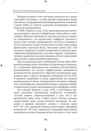 Белок и его состояние в живой клетке

                 Впервые указание о том, что белок существует не в одном
             статичном состоянии, а в виде группы структурных форм,
             способных к непрерывным взаимопревращениям, появилось
             в конце 1950-х гг. [134] на основании исследования законо-
             мерностей дейтерообмена.
                 В 1966 г. Перутц с сотр. [135], анализируя данные рентге-
             ноструктурного анализа конформаций гемоглобина и мио-
             глобина, обратили внимание на высокую плотность упаков-
             ки макромолекул, что препятствует диффузии лигандов к
             железу гема. Авторы предположили, что доступ лигандов к
             месту связывания может осуществляться лишь при условии
             флуктуаций структуры белка. Несколько позже [123, 133]
             методами измерения степени поляризации и спектров трип-
             тофановой флуоресценции получены прямые эксперимен-
             тальные доказательства существования в белке структурных
             флуктуаций с наносекундными временами.
                 При исследовании ряда глобулярных белков была обна-
             ружена универсальная способность макромолекул находить-
             ся в нескольких функционально активных КК-состояниях,
             различающихся по степени диффузионной подвижности
             аминокислотных радикалов и обратимо кооперативно пере-
             ходящих друг в друга в интервале температур от 0 до 35°С.
             В процессе нагревания в узком, характерном для каждого
             индивидуального белка, температурном интервале наблюда-
             лось скачкообразное внутримолекулярное движение (ВМД),
             в наибольшей степени проявляющееся на периферии глобул.
                 Как считают Мажуль с сотр. [133], к настоящему вре-
             мени накоплено значительное количество эксперимен-
             тальных данных, свидетельствующих о том, что в ма-
             кромолекуле белка хотя и имеет место плотная упаковка
             полипетидной цепи, осуществляются различные по мас-
             штабу и времени движения: атомов и атомных групп
             (10-10–10-14 сек), вращение боковых цепей вокруг одинарных
             σ-связей (10-8–10-11 сек), «перескоки» между фиксированными
             положениями колец аминокислотных остатков, в том числе


                                             106


Живая клетка.indb 106                                                  27.10.2009 11:40:08
 