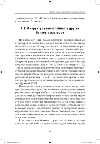 Белок и его состояние в живой клетке

             триптофанилов (10-2–10-5 сек). Амплитуды этих движений со-
             ставляют от 10-3 до 1 нм.

                        2.2. О с труктуре гемоглобина и других
                                    белков в рас творе
                По-видимому, есть смысл подробно познакомиться со
             структурой и поведением одного какого-либо белка, чтобы
             понаблюдать в какой мере выполняются теоретические рас-
             четы и предположения, а также экспериментальные наблюде-
             ния над различными белками, находящимися, главным обра-
             зом, в растворе, и в конечном счете понять, что же происходит
             с белковой молекулой, когда она находится в живой клетке.
             По целому ряду причин наиболее удобным для этого белком
             является гемоглобин. Уже в 1965 г. Перутц и Кендрью [150,
             151] на основании данных, полученных с помощью рентгено-
             структурного анализа, построили полную пространственную
             модель гемоглобина, где точность определения межатомных
             расстояний составляет 1–2 Å. Это позволило провести ана-
             лиз распределения всех остатков аминокислот и их возмож-
             ных функций [150].
                Неполярные аминокислоты: глицин, аланин, валин, лей-
             цин, фенилаланин, цистеин, метионин, триптофан и тирозин
             расположены внутри глобулы гемоглобина. Последние две
             аминокислоты достаточно гидрофобны, чтобы занять место
             среди действительно неполярных аминокислот, тем более что
             эти две слабо полярные аминокислоты могут образовывать
             водородные связи, которые дополнительно стабилизируют
             белковую глобулу. Аналогично действует водородная связь,
             образуемая остатком треонина. Два остатка полярного гисти-
             дина тоже находятся внутри глобулы, но они связаны с гемом
             четырьмя связями.
                Если неполярная боковая группа не находится внутри
             глобулы, то она либо маскируется в складках полипептидной


                                          107


Живая клетка.indb 107                                                      27.10.2009 11:40:08
 