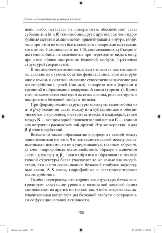 Белок и его состояние в живой клетке

             цепи, либо, оставаясь на поверхности, обеспечивает связь
             субъединиц (α и β) гемоглобина друг с другом. Так что гидро-
             фобные остатки аминокислот ориентированы внутрь глобу-
             лы и при этом не могут быть заменены полярными остатками,
             хотя лишь 9 аминокислот из 140, составляющих субъедини-
             цы гемоглобина, не заменяются при переходе от вида к виду,
             при этом общее построение белковой глобулы (третичная
             структура) сохраняется.
                 К незаменяемым аминокислотам относятся два имидазо-
             ла, связанные с гемом, остатки фенилаланина, контактирую-
             щие с гемом, и остатки, имеющие существенное значение для
             взаимодействия цепей (глицин), поворота цепи (пролин и
             треонин) и образования водородной связи (тирозин). Кроме
             того не заменяется еще один остаток лизина, роль которого в
             построении белковой глобулы не ясна.
                 При формировании структуры молекулы гемоглобина из
             α- и β-субъединиц связи между α–α субъединицами обеспе-
             чиваются, в основном, электростатическим взаимодействием
             между N — концом одной полипептидной цепи и С — концом
             симметрично расположенной другой. Это же вероятно и для
             β–β взаимодействий.
                 Возможно также образование водородных связей между
             одноименными цепями. Что же касается связей между разно-
             именными цепями, то они удерживаются, главным образом,
             за счет гидрофобных взаимодействий, образуя в конечном
             счете структуру α2  β2. Таким образом в образовании четвер-
             тичной структуры белка участвуют те же самые взаимодей-
             ствия, что и при сворачивании белковой глобулы: водород-
             ные связи, S–S связи, гидрофобные и электростатические
             взаимодействия.
                 Особо подчеркнем, что первичная структура белка кон-
             тролирует следующие уровни с возможной заменой одних
             аминокислот на другие, но только так, чтобы сохранялась за-
             ключительная конфигурация белковой глобулы с сохранени-
             ем ее функциональной активности.


                                             108


Живая клетка.indb 108                                                 27.10.2009 11:40:08
 