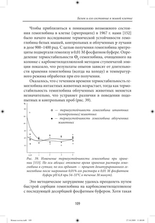 Белок и его состояние в живой клетке

                Чтобы приблизиться к пониманию возможного состоя-
             ния гемоглобина в клетке (эритроците) в 1967 г. нами [152]
             было начато исследование термической устойчивости гемо-
             глобина белых мышей, контрольных и облученных γ-лучами
             в дозе 900–1400 рад. С целью получения гемоглобина эритро-
             циты подвергали гемолизу в 0,01 М фосфатном буфере. Опре-
             деление термостабильности О2-гемоглобина, очищенного на
             колонке с карбометилцеллюлозой методом ступенчатой элю-
             ции показало, что результаты опытов зависят от длительно-
             сти хранения гемоглобина (всегда на холоду) и температур-
             ного режима обработки при его получении.
                Оказалось, что с течением времени термостабильность ге-
             моглобина интактных животных возрастает, тогда как термо-
             стабильность гемоглобина облученных животных меняется
             незначительно, что устраняет различия в поведении подо-
             пытных и контрольных проб (рис. 39).

                                 — термоустойчивость гемоглобина итантных
                                  (контрольных) животных
                                 — термоустойчивость гемоглобина облученных
                                  животных




                Рис. 39. Изменение термоустойчивости гемоглобина при хране-
                нии [153]. По оси абсцисс отложено время хранения раствора гемо-
                глобина в сутках; по оси ординат — процент денатурированного ге-
                моглобина после нагревания 0,01% его раствора в 0,01 М фосфатном
                           буфере рН 6,8 при 54–55°С в течение 30 минут).
                Это методическое затруднение удалось преодолеть путем
             быстрой сорбции гемоглобина на карбоксиметилцеллюлозе
             с последующей десорбцией фосфатным буфером. Хотя такая


                                              109


Живая клетка.indb 109                                                          27.10.2009 11:40:08
 
