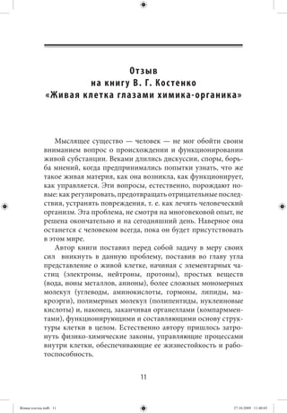 О т зыв
                            на книг у В. Г. Ко с тенко
              « Ж и в а я к ле т к а гла з а м и х и м и к а - о р га н и к а »



                 Мыслящее существо — человек — не мог обойти своим
             вниманием вопрос о происхождении и функционировании
             живой субстанции. Веками длились дискуссии, споры, борь-
             ба мнений, когда предпринимались попытки узнать, что же
             такое живая материя, как она возникла, как функционирует,
             как управляется. Эти вопросы, естественно, порождают но-
             вые: как регулировать, предотвращать отрицательные послед-
             ствия, устранять повреждения, т. е. как лечить человеческий
             организм. Эта проблема, не смотря на многовековой опыт, не
             решена окончательно и на сегодняшний день. Наверное она
             останется с человеком всегда, пока он будет присутствовать
             в этом мире.
                 Автор книги поставил перед собой задачу в меру своих
             сил вникнуть в данную проблему, поставив во главу угла
             представление о живой клетке, начиная с элементарных ча-
             стиц (электроны, нейтроны, протоны), простых веществ
             (вода, ионы металлов, анионы), более сложных мономерных
             молекул (углеводы, аминокислоты, гормоны, липиды, ма-
             кроэрги), полимерных молекул (полипентиды, нуклеиновые
             кислоты) и, наконец, заканчивая органеллами (компарммен-
             тами), функционирующими и составляющими основу струк-
             туры клетки в целом. Естественно автору пришлось затро-
             нуть физико-химические законы, управляющие процессами
             внутри клетки, обеспечивающие ее жизнестойкость и рабо-
             тоспособность.


                                             11


Живая клетка.indb 11                                                        27.10.2009 11:40:03
 