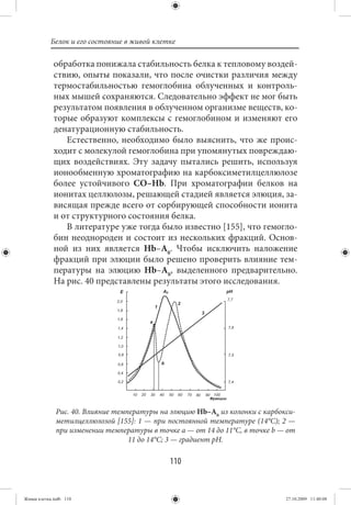Белок и его состояние в живой клетке

             обработка понижала стабильность белка к тепловому воздей-
             ствию, опыты показали, что после очистки различия между
             термостабильностью гемоглобина облученных и контроль-
             ных мышей сохраняются. Следовательно эффект не мог быть
             результатом появления в облученном организме веществ, ко-
             торые образуют комплексы с гемоглобином и изменяют его
             денатурационную стабильность.
                Естественно, необходимо было выяснить, что же проис-
             ходит с молекулой гемоглобина при упомянутых повреждаю-
             щих воздействиях. Эту задачу пытались решить, используя
             ионообменную хроматографию на карбоксиметилцеллюлозе
             более устойчивого СО–Нb. При хроматографии белков на
             ионитах целлюлозы, решающей стадией является элюция, за-
             висящая прежде всего от сорбирующей способности ионита
             и от структурного состояния белка.
                В литературе уже тогда было известно [155], что гемогло-
             бин неоднороден и состоит из нескольких фракций. Основ-
             ной из них является Нb–А0. Чтобы исключить наложение
             фракций при элюции было решено проверить влияние тем-
             пературы на элюцию Нb–А0, выделенного предварительно.
             На рис. 40 представлены результаты этого исследования.




              Рис. 40. Влияние температуры на элюцию Нb–А0 из колонки с карбокси-
              метилцеллюлозой [155]: 1 — при постоянной температуре (14°С); 2 —
              при изменении температуры в точке а — от 14 до 11°С, в точке b — от
                                   11 до 14°С; 3 — градиент рН.

                                             110


Живая клетка.indb 110                                                         27.10.2009 11:40:08
 