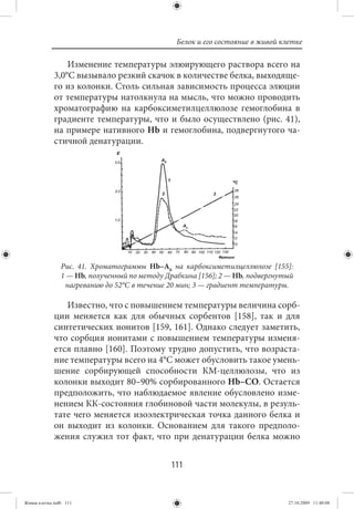 Белок и его состояние в живой клетке

                 Изменение температуры элюирующего раствора всего на
             3,0°С вызывало резкий скачок в количестве белка, выходяще-
             го из колонки. Столь сильная зависимость процесса элюции
             от температуры натолкнула на мысль, что можно проводить
             хроматографию на карбоксиметилцеллюлозе гемоглобина в
             градиенте температуры, что и было осуществлено (рис.  41),
             на примере нативного Нb и гемоглобина, подвергнутого ча-
             стичной денатурации.




                Рис. 41. Хроматограммы Нb–А0 на карбоксиметилцеллюлозе [155]:
                1 — Нb, полученный по методу Драбкина [156]; 2 — Нb, подвергнутый
                 нагреванию до 52°С в течение 20 мин; 3 — градиент температуры.

                Известно, что с повышением температуры величина сорб-
             ции меняется как для обычных сорбентов [158], так и для
             синтетических ионитов [159, 161]. Однако следует заметить,
             что сорбция ионитами с повышением температуры изменя-
             ется плавно [160]. Поэтому трудно допустить, что возраста-
             ние температуры всего на 4°С может обусловить такое умень-
             шение сорбирующей способности КМ-целлюлозы, что из
             колонки выходит 80–90% сорбированного Нb–СО. Остается
             предположить, что наблюдаемое явление обусловлено изме-
             нением КК-состояния глобиновой части молекулы, в резуль-
             тате чего меняется изоэлектрическая точка данного белка и
             он выходит из колонки. Основанием для такого предполо-
             жения служил тот факт, что при денатурации белка можно


                                              111


Живая клетка.indb 111                                                           27.10.2009 11:40:08
 