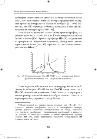 Белок и его состояние в живой клетке

             наблюдать значительный сдвиг его изоэлектрической точки
             [135], что вызывается, видимо, перераспределением поляр-
             ных групп на поверхности белковой глобулы [51, 163]. Из-
             вестно, что КК–переходы в белках возможны и при физио-
             логических температурах [164−166].
                 Используя означенный выше метод хроматографии, мы
             решили выяснить: отличаются ли КК-переходы гемоглобина
             in vitro и in vivo [126]. Хроматографируя Нb–СО, выделенный
             из эритроцитов облученных животных, обнаружили, что ге-
             терогенность белка (рис. 42) нарастает за счет значительного
             увеличения Нb–А1∗.




                Рис. 42. Хроматограммы Нb–СО [154]:      интактных (конт-
                         рольных) животных;   облученных животных.


                Иная картина наблюдается при денатурирующих воздей-
             ствиях in vitro (рис. 43–45) как на Нb–СО интактных, так и
             Нb–СО облученных животных. Естественно, что неупорядо-
             ченное развертывание белковой глобулы зависит также и от
             характера денатурирующего воздействия.

                  ∗ Обнаруженный на первых хроматограммах пик Нb—А1 [154]
                                                                   0
              является, видимо, артефактом, так как в последующих экспери-
              ментах данный компонент обнаруживался не всегда. Возможно
              это результат неизбежных температурных флуктуаций в термоста-
              те колонок. К этим флуктуациям особенно чувствителен процесс
              элюции Нb—СО, когда достигается максимум концентрации Нb
              в элюирующем растворе.


                                             112


Живая клетка.indb 112                                                   27.10.2009 11:40:08
 