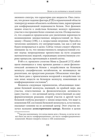 Белок и его состояние в живой клетке

             зионного спектра, что характерно для жидкости. Они счита-
             ют, что резкое падение фактора ƒ'(Т) в ограниченной области
             температур можно объяснить особенностями, характерными
             для конформационной подвижности белков. Этот феномен
             можно отнести к свойствам белковых молекул принимать
             участие в построении более сложных систем. Отсюда вытека-
             ет, что создаются предпосылки для увеличения вероятности
             возникновения множественных микросостояний по Боль-
             цману—Планку [190], т. е. возрастанию энтропии. Просьба к
             читателям запомнить эту интерпретацию, так как к ней мы
             будем возвращаться и далее. Сейчас только следует обратить
             внимание на то, что множественность микросостояний ста-
             вит подчас непреодолимые препятствия на пути создания
             математических моделей, отражающих количественную сто-
             рону процессов, протекающих в живой клетке.
                 В 60-е гг. прошлого столетия Моно и Джакоб [172] обоб-
             щили имеющиеся к тому времени данные о связи физиоло-
             гической активности белков с воздействием на белковую
             молекулу специфических метаболитов, не являющихся ни
             реагентами, ни продуктами реакции. Объяснение этим фак-
             там было дано с привлечением воззрений о воздействии тех
             или иных веществ на белковую молекулу, изменяющих ее
             конформационное состояние∗.
                 Возникла следующая терминология, объясняющая пове-
             дение белковой молекулы, имеющей, по крайней мере, два
             участка, ответственных за физиологическую активность:
             один участок — это активный центр, ответственный за саму
             ферментативную реакцию; второй участок в другой части
             белковой глобулы реагирует с неким веществом, что ведет к
             изменению КК-состояния белковой молекулы и, естественно,
             оказывает влияние на ее активный центр. Этот участок по-
             лучил название аллостеричекого центра. Явление в целом
                  ∗ Еще раз напоминаем, что когда имеем дело с белком, в клетке не мо-
              жет быть ни чисто «конформационных», ни чисто «конфигурационных»
              изменений. Можно говорить только о «КК-изменениях».


                                                119


Живая клетка.indb 119                                                             27.10.2009 11:40:09
 