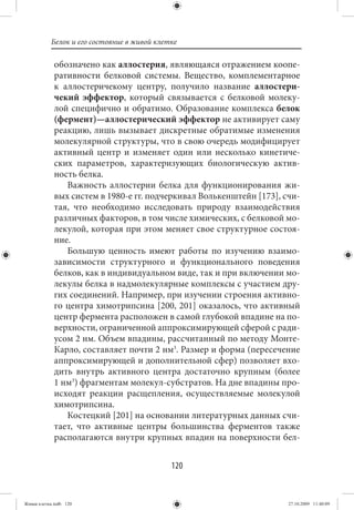 Белок и его состояние в живой клетке

             обозначено как аллостерия, являющаяся отражением коопе-
             ративности белковой системы. Вещество, комплементарное
             к аллостеричекому центру, получило название аллостери-
             чекий эффектор, который связывается с белковой молеку-
             лой специфично и обратимо. Образование комплекса белок
             (фермент)—аллостерический эффектор не активирует саму
             реакцию, лишь вызывает дискретные обратимые изменения
             молекулярной структуры, что в свою очередь модифицирует
             активный центр и изменяет один или несколько кинетиче-
             ских параметров, характеризующих биологическую актив-
             ность белка.
                Важность аллостерии белка для функционирования жи-
             вых систем в 1980-е гг. подчеркивал Волькенштейн [173], счи-
             тая, что необходимо исследовать природу взаимодействия
             различных факторов, в том числе химических, с белковой мо-
             лекулой, которая при этом меняет свое структурное состоя-
             ние.
                Большую ценность имеют работы по изучению взаимо-
             зависимости структурного и функционального поведения
             белков, как в индивидуальном виде, так и при включении мо-
             лекулы белка в надмолекулярные комплексы с участием дру-
             гих соединений. Например, при изучении строения активно-
             го центра химотрипсина [200, 201] оказалось, что активный
             центр фермента расположен в самой глубокой впадине на по-
             верхности, ограниченной аппроксимирующей сферой с ради-
             усом 2 нм. Объем впадины, рассчитанный по методу Монте-
             Карло, составляет почти 2 нм3. Размер и форма (пересечение
             аппроксимирующей и дополнительной сфер) позволяет вхо-
             дить внутрь активного центра достаточно крупным (более
             1 нм3) фрагментам молекул-субстратов. На дне впадины про-
             исходят реакции расщепления, осуществляемые молекулой
             химотрипсина.
                Костецкий [201] на основании литературных данных счи-
             тает, что активные центры большинства ферментов также
             располагаются внутри крупных впадин на поверхности бел-


                                             120


Живая клетка.indb 120                                                 27.10.2009 11:40:09
 