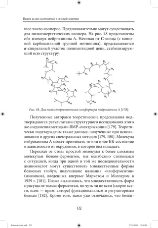 Белок и его состояние в живой клетке

             шое число изомеров. Предположительно могут существовать
             два низкоэнергетических изомера. На рис. 48 представлены
             оба изомера нейрокинина А. Начиная от С-конца (с конце-
             вой карбоксильной группой метионина), предсказывается
             α-спиральный участок полипептидной цепи, стабилизирую-
             щий всю структуру.




                  Рис. 48. Два низкоэнергетических конформера нейрокинина А [178].

                 Полученные авторами теоретические предсказания под-
             тверждаются результатами структурного исследования этого
             же соединения методами ЯМР-спектроскопии [179]. Теорети-
             чески подтверждены также данные, полученные при исполь-
             зовании и других спектральных методов [179, 180]. Молекула
             нейрокинина А может принимать то или иное КК-состояние
             в зависимости от окружения, в которое она попадает.
                 Переходя от столь простой молекулы к более сложным
             молекулам белков-ферментов, мы неизбежно столкнемся
             с ситуацией, когда при одной и той же последовательности
             аминокислот могут существовать множественные формы
             белковых глобул, получившие названия «изоферментов»
             (изозимов), введенных впервые Маркетом и Моллером в
             1959 г. [181]. Позже выяснилось, что множественность форм
             присуща не только ферментам, но чуть ли не всем (скорее все-
             го, всем — прим. автора) функциональным и регуляторным
             белкам [182]. Кроме того, нами уже отмечалось, что белки-


                                                122


Живая клетка.indb 122                                                            27.10.2009 11:40:09
 