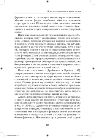 Белок и его состояние в живой клетке

             ферменты входят в состав мультимолекулярных комплексов.
             Множественные формы неизбежны либо при изменении
             структуры за счет КК-изомерии, либо последовательности
             аминокислот в полипептидной цепи, что, естественно, будет
             связано с генетическим кодированием в соответствующей
             клетке.
                Пришлось вводить понятие типов и подтипов среди субъ-
             единиц, которые могут кодироваться одним или несколь-
             кими генами. Подтипы субъединиц назвали изоформами.
             В конечном счете возникает сложная картина, где субъеди-
             ницы входят в состав олигомерных комплексов, либо в виде
             КК-изомеров с одной и той же последовательностью амино-
             кислот, либо различных полипептидов, выполняющих одну и
             ту же функцию. Столь сложная картина молекулярной струк-
             туры белка ставит перед исследователями необходимость пе-
             ресмотра традиционных общепринятых представлений, уже
             базирующихся на осмыслении и описании внутриклеточных
             процессов, протекающих в живой клетке.
                Нельзя не согласиться с Драбкиным и Кривым [182],
             утверждающими, что выяснение функциональной специали-
             зации разных молекулярных форм одного и того же белка
             стало одной из самых актуальных проблем клеточной био-
             логии. Однако, решая эту проблему, обычно идут по пути
             подробного изучения все более и более глубокого проникно-
             вения в глубинное строение белковых глобул и олигомерных
             структур, что необходимо, но недостаточно, чтобы понять,
             как же строится и функционирует живая клетка.
                Авторы процитированной работы прекрасно справились
             с такого рода задачей по выяснению структуры трех бел-
             ков: никотинового холинорецептора, ацетил холинэстеразы
             и Na+, k+ -АТФазы. Однако они не смогли отрешиться от об-
             щепринятых подходов, связанных с поиском ответов на по-
             ставленные ими же вопросы о функциональной значимости
             освещенных в литературе данных о структуре упомянутых
             белков-ферментов. Намеченные пути решения этой задачи


                                        123


Живая клетка.indb 123                                                    27.10.2009 11:40:09
 