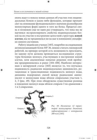 Белок и его состояние в живой клетке

             опять ведут к поиску новых данных об участии этих индиви-
             дуальных белков в каких-либо функциях, которые прольют
             свет на понимание функционального значения разнообразия
             молекулярных форм одного и того же белка. Придется сно-
             ва и возможно еще не один раз утверждать, что пока мы не
             научимся экстраполировать свойства индивидуальных бел-
             ков на их участие в построении целостной структуры живой
             клетки, мы не продвинемся ни на шаг в понимании специфи-
             ки живого состояния.
                 Работу индийских ученых [183], подробно исследовавших
             актинсвязывающий белок НР-36, можно считать пионерской
             работой, на примере которой есть возможность проследить,
             по какому пути должны проводиться исследования струк-
             туры белковых молекул, участвующих в построении живой
             клетки, хотя аналогичные попытки решения этой пробле-
             мы предпринимались и ранее [184–188]. Наиболее интерес-
             ным в цитируемой статье [183] является то, что изучалась
             подвижность радикалов индивидуальных аминокислот, ро-
             тационная и трансляционная подвижность молекул воды,
             динамика водородных связей между радикалами амино-
             кислот и молекулами воды вблизи спиральных участков 1,
             2, 3 (рис. 49). При этом обнаружена существенная разница
             в поведении молекул воды вблизи спирали 3 по сравнению с
             1 и 2 спиралями.




                                                   Рис. 49. Наложение 12 траек-
                                                   торий молекулярных движений,
                                                   зафиксированных с интервалом
                                                   200 псек [183].




                                             124


Живая клетка.indb 124                                                       27.10.2009 11:40:09
 