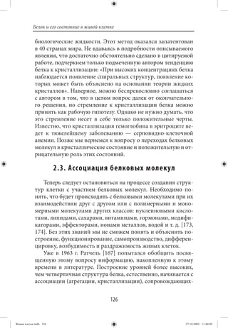 Белок и его состояние в живой клетке

             биологические жидкости. Этот метод оказался запатентован
             в 40 странах мира. Не вдаваясь в подробности описываемого
             явления, что достаточно обстоятельно сделано в цитируемой
             работе, подчеркнем только подмеченную автором тенденцию
             белка к кристаллизации: «При высоких концентрациях белка
             наблюдается появление спиральных структур, появление ко-
             торых может быть объяснено на основании теории жидких
             кристаллов». Наверное, можно беспрекословно соглашаться
             с автором в том, что в целом вопрос далек от окончательно-
             го решения, но стремление к кристаллизации белка можно
             принять как рабочую гипотезу. Однако не нужно думать, что
             это стремление несет в себе только положительные черты.
             Известно, что кристаллизация гемоглобина в эритроците ве-
             дет к тяжелейшему заболеванию — серповидно-клеточной
             анемии. Позже мы вернемся к вопросу о переходах белковых
             молекул в кристаллическое состояние и положительную и от-
             рицательную роль этих состояний.

                        2.3. Ассоциация белковых молекул
                Теперь следует остановиться на процессе создания струк-
             тур клетки с участием белковых молекул. Необходимо по-
             нять, что будет происходить с белковыми молекулами при их
             взаимодействии друг с другом или с полимерными и моно-
             мерными молекулами других классов: нуклеиновыми кисло-
             тами, липидами, сахарами, витаминами, гормонами, модифи-
             каторами, эффекторами, ионами металлов, водой и т. д. [173,
             174]. Без этих знаний мы не сможем понять и объяснить по-
             строение, функционирование, самопроизводство, дифферен-
             цировку, возбудимость и раздражимость живых клеток.
                Уже в 1963 г. Ратчель [167] попытался обобщить посвя-
             щенную этому вопросу информацию, накопленную к этому
             времени в литературе. Построение уровней более высоких,
             чем четвертичная структура белка, естественно, начинается с
             ассоциации (агрегации, кристаллизации), сопровождающих-


                                             126


Живая клетка.indb 126                                                27.10.2009 11:40:09
 